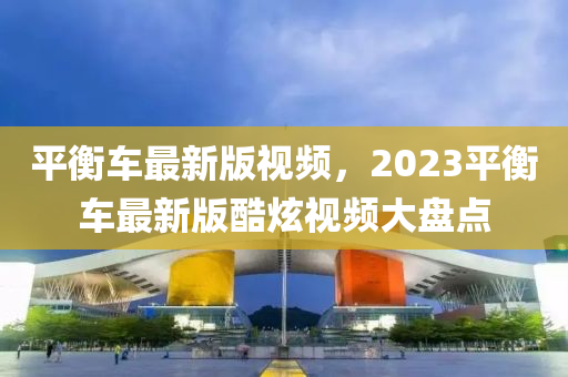 平衡車最新版視頻，2023平衡車最新版酷炫視頻大盤點