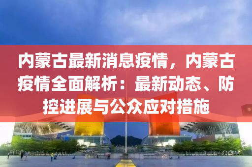 內蒙古最新消息疫情，內蒙古疫情全面解析：最新動態(tài)、防控進展與公眾應對措施