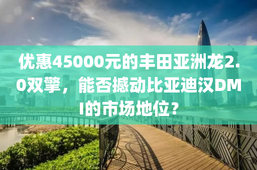 優(yōu)惠45000元的豐田亞洲龍2.0雙擎，能否撼動比亞迪漢DMI的市場地位？