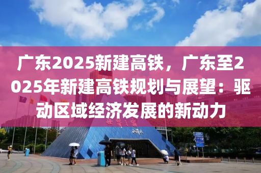 廣東2025新建高鐵，廣東至2025年新建高鐵規(guī)劃與展望：驅動區(qū)域經濟發(fā)展的新動力