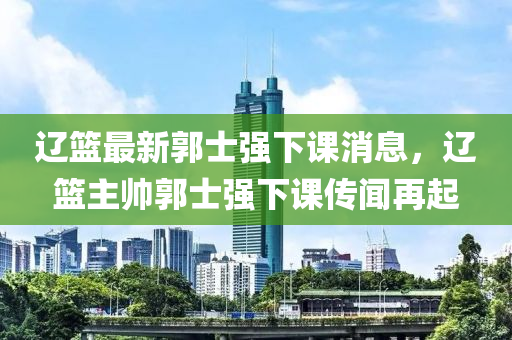 遼籃最新郭士強(qiáng)下課消息，遼籃主帥郭士強(qiáng)下課傳聞再起