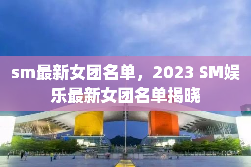 sm最新女團(tuán)名單，2023 SM娛樂最新女團(tuán)名單揭曉