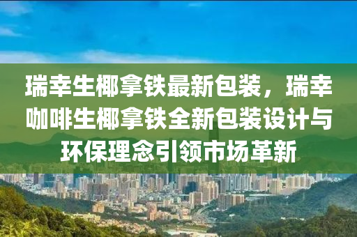 瑞幸生椰拿鐵最新包裝，瑞幸咖啡生椰拿鐵全新包裝設(shè)計(jì)與環(huán)保理念引領(lǐng)市場革新