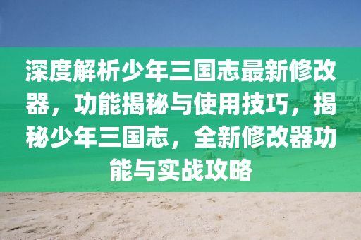 深度解析少年三國志最新修改器，功能揭秘與使用技巧，揭秘少年三國志，全新修改器功能與實(shí)戰(zhàn)攻略