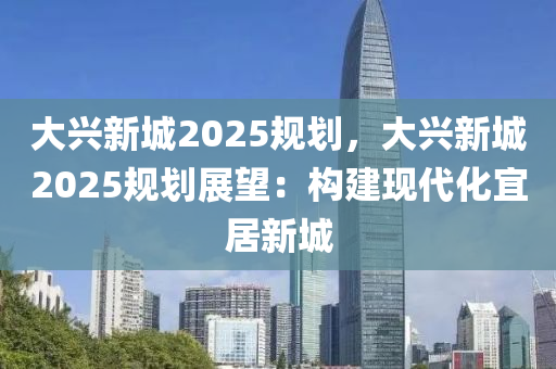 大興新城2025規(guī)劃，大興新城2025規(guī)劃展望：構(gòu)建現(xiàn)代化宜居新城