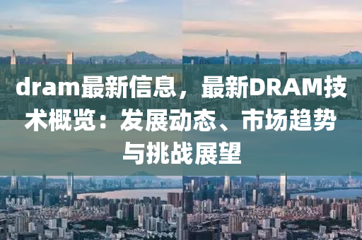 dram最新信息，最新DRAM技術(shù)概覽：發(fā)展動(dòng)態(tài)、市場(chǎng)趨勢(shì)與挑戰(zhàn)展望