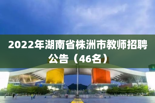 2022年湖南省株洲市教師招聘公告（46名）