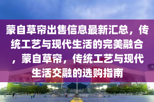 蒙自草簾出售信息最新匯總，傳統(tǒng)工藝與現(xiàn)代生活的完美融合，蒙自草簾，傳統(tǒng)工藝與現(xiàn)代生活交融的選購指南