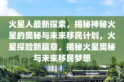 火星人最新探索，揭秘神秘火星的奧秘與未來移民計(jì)劃，火星探險(xiǎn)新篇章，揭秘火星奧秘與未來移民夢(mèng)想