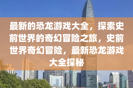 最新的恐龍游戲大全，探索史前世界的奇幻冒險(xiǎn)之旅，史前世界奇幻冒險(xiǎn)，最新恐龍游戲大全探秘