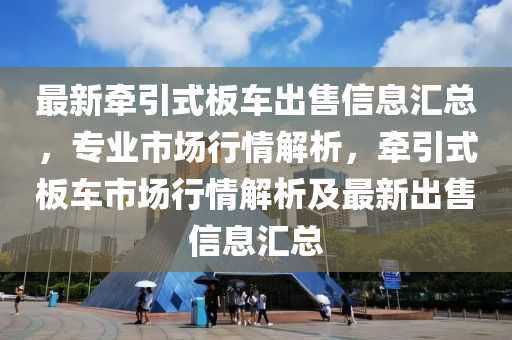 最新?tīng)恳桨遘嚦鍪坌畔R總，專業(yè)市場(chǎng)行情解析，牽引式板車市場(chǎng)行情解析及最新出售信息匯總