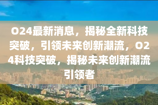 O24最新消息，揭秘全新科技突破，引領(lǐng)未來創(chuàng)新潮流，O24科技突破，揭秘未來創(chuàng)新潮流引領(lǐng)者