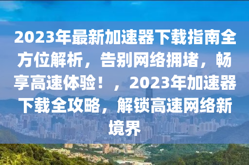 2023年最新加速器下載指南全方位解析，告別網(wǎng)絡(luò)擁堵，暢享高速體驗！，2023年加速器下載全攻略，解鎖高速網(wǎng)絡(luò)新境界