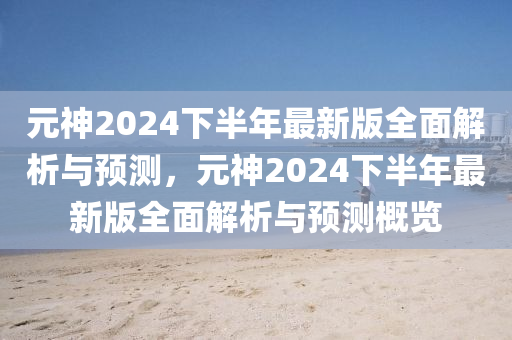 元神2024下半年最新版全面解析與預(yù)測，元神2024下半年最新版全面解析與預(yù)測概覽