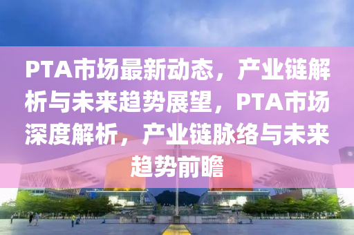 PTA市場最新動態(tài)，產(chǎn)業(yè)鏈解析與未來趨勢展望，PTA市場深度解析，產(chǎn)業(yè)鏈脈絡與未來趨勢前瞻