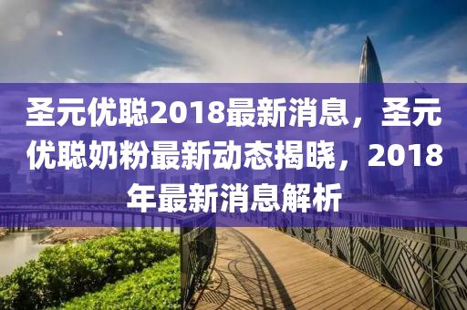 圣元優(yōu)聰2018最新消息，圣元優(yōu)聰奶粉最新動態(tài)揭曉，2018年最新消息解析