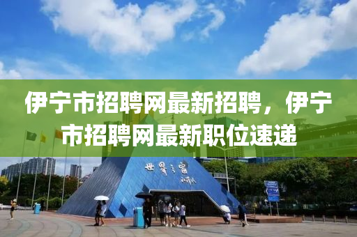 伊寧市招聘網最新招聘，伊寧市招聘網最新職位速遞