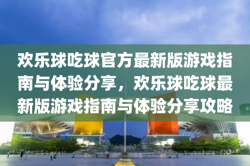 歡樂球吃球官方最新版游戲指南與體驗(yàn)分享，歡樂球吃球最新版游戲指南與體驗(yàn)分享攻略