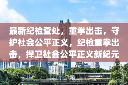 最新紀(jì)檢查處，重拳出擊，守護(hù)社會(huì)公平正義，紀(jì)檢重拳出擊，捍衛(wèi)社會(huì)公平正義新紀(jì)元