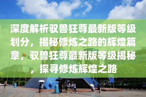 深度解析馭獸狂尊最新版等級劃分，揭秘修煉之路的輝煌篇章，馭獸狂尊最新版等級揭秘，探尋修煉輝煌之路