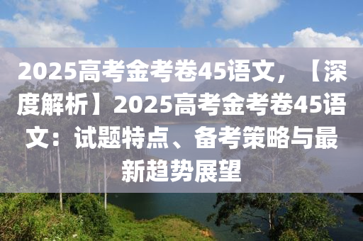 2025高考金考卷45語(yǔ)文，【深度解析】2025高考金考卷45語(yǔ)文：試題特點(diǎn)、備考策略與最新趨勢(shì)展望