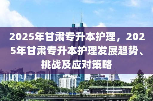 2025年甘肅專升本護理，2025年甘肅專升本護理發(fā)展趨勢、挑戰(zhàn)及應(yīng)對策略