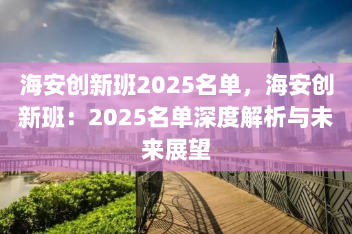 海安創(chuàng)新班2025名單，海安創(chuàng)新班：2025名單深度解析與未來展望