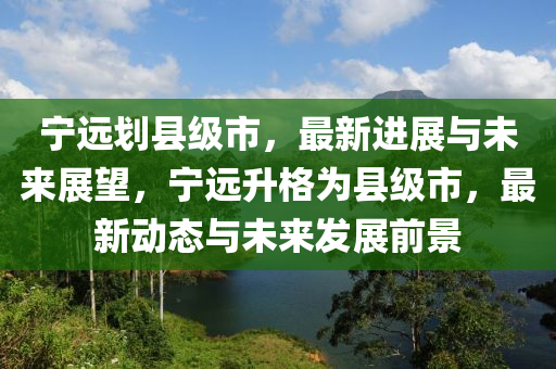 寧遠劃縣級市，最新進展與未來展望，寧遠升格為縣級市，最新動態(tài)與未來發(fā)展前景