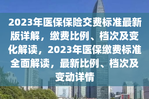 2023年醫(yī)保保險交費標準最新版詳解，繳費比例、檔次及變化解讀，2023年醫(yī)保繳費標準全面解讀，最新比例、檔次及變動詳情