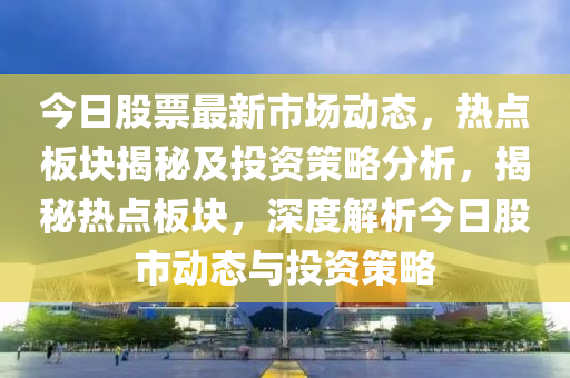 今日股票最新市場動態(tài)，熱點板塊揭秘及投資策略分析，揭秘熱點板塊，深度解析今日股市動態(tài)與投資策略