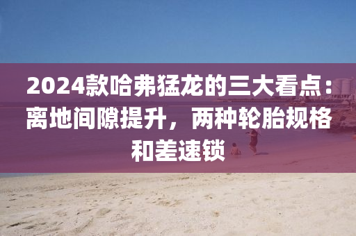 2024款哈弗猛龍的三大看點：離地間隙提升，兩種輪胎規(guī)格和差速鎖