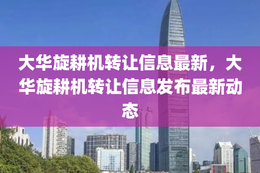 大華旋耕機轉讓信息最新，大華旋耕機轉讓信息發(fā)布最新動態(tài)