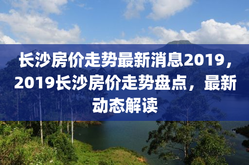 長沙房價走勢最新消息2019，2019長沙房價走勢盤點，最新動態(tài)解讀