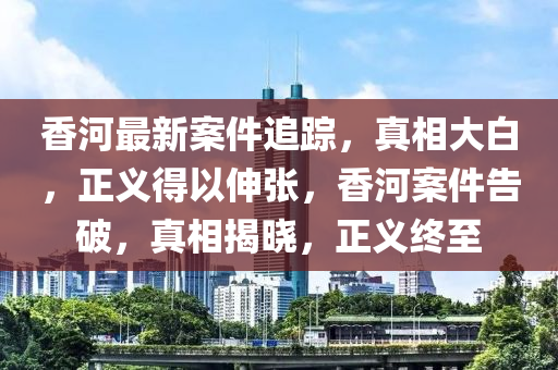 香河最新案件追蹤，真相大白，正義得以伸張，香河案件告破，真相揭曉，正義終至