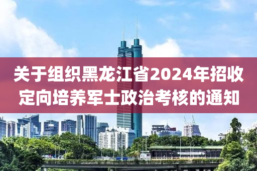 關(guān)于組織黑龍江省2024年招收定向培養(yǎng)軍士政治考核的通知