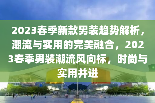 2023春季新款男裝趨勢(shì)解析，潮流與實(shí)用的完美融合，2023春季男裝潮流風(fēng)向標(biāo)，時(shí)尚與實(shí)用并進(jìn)