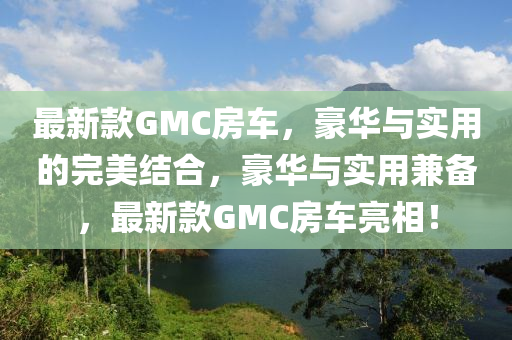 最新款GMC房車(chē)，豪華與實(shí)用的完美結(jié)合，豪華與實(shí)用兼?zhèn)洌钚驴頖MC房車(chē)亮相！