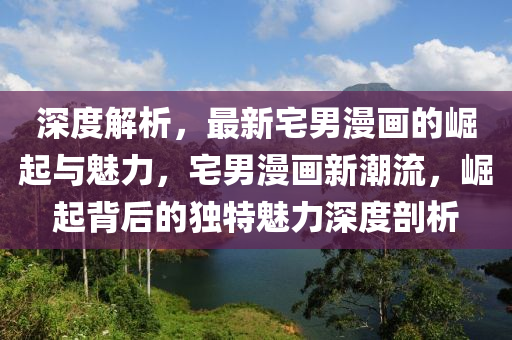 深度解析，最新宅男漫畫(huà)的崛起與魅力，宅男漫畫(huà)新潮流，崛起背后的獨(dú)特魅力深度剖析