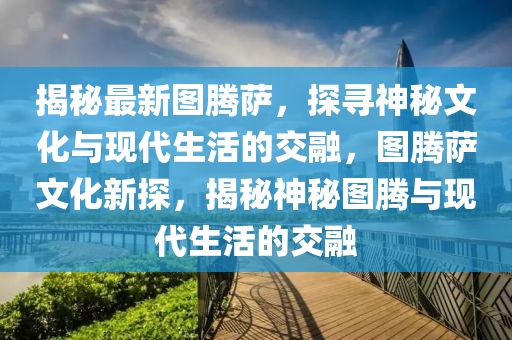 揭秘最新圖騰薩，探尋神秘文化與現(xiàn)代生活的交融，圖騰薩文化新探，揭秘神秘圖騰與現(xiàn)代生活的交融