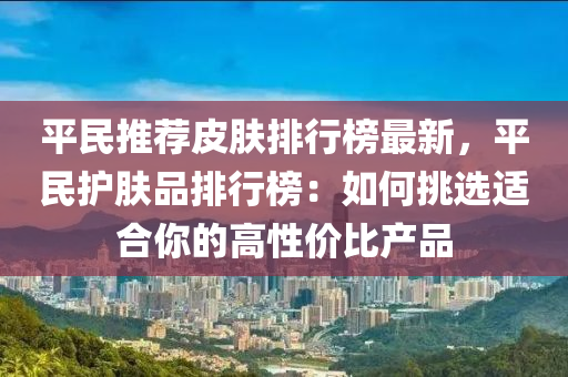 平民推薦皮膚排行榜最新，平民護膚品排行榜：如何挑選適合你的高性價比產(chǎn)品