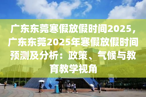 廣東東莞寒假放假時(shí)間2025，廣東東莞2025年寒假放假時(shí)間預(yù)測(cè)及分析：政策、氣候與教育教學(xué)視角