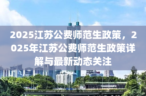 2025江蘇公費師范生政策，2025年江蘇公費師范生政策詳解與最新動態(tài)關(guān)注