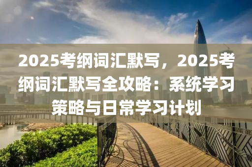 2025考綱詞匯默寫，2025考綱詞匯默寫全攻略：系統(tǒng)學(xué)習(xí)策略與日常學(xué)習(xí)計劃