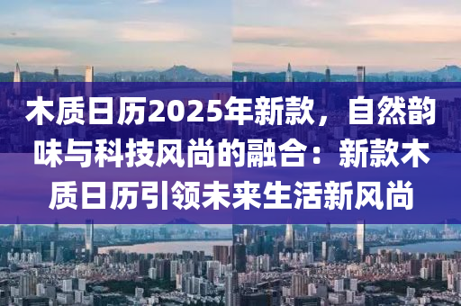 木質(zhì)日歷2025年新款，自然韻味與科技風(fēng)尚的融合：新款木質(zhì)日歷引領(lǐng)未來生活新風(fēng)尚