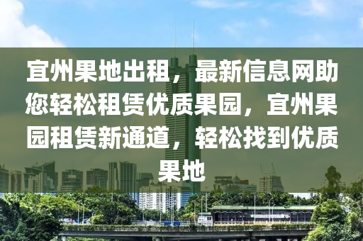 宜州果地出租，最新信息網(wǎng)助您輕松租賃優(yōu)質(zhì)果園，宜州果園租賃新通道，輕松找到優(yōu)質(zhì)果地