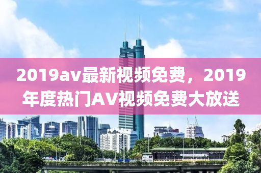 2019av最新視頻免費(fèi)，2019年度熱門AV視頻免費(fèi)大放送