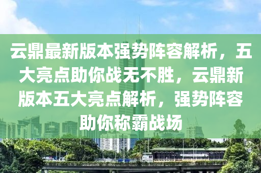 云鼎最新版本強勢陣容解析，五大亮點助你戰(zhàn)無不勝，云鼎新版本五大亮點解析，強勢陣容助你稱霸戰(zhàn)場