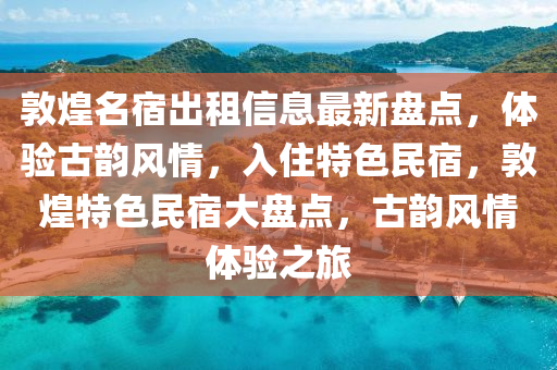 敦煌名宿出租信息最新盤點，體驗古韻風(fēng)情，入住特色民宿，敦煌特色民宿大盤點，古韻風(fēng)情體驗之旅