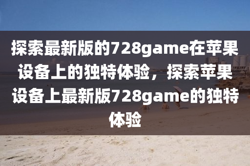 探索最新版的728game在蘋果設(shè)備上的獨(dú)特體驗(yàn)，探索蘋果設(shè)備上最新版728game的獨(dú)特體驗(yàn)