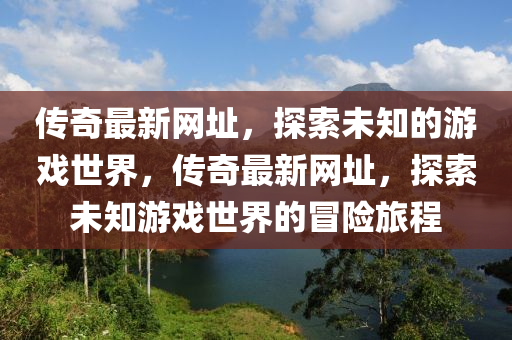 傳奇最新網(wǎng)址，探索未知的游戲世界，傳奇最新網(wǎng)址，探索未知游戲世界的冒險旅程